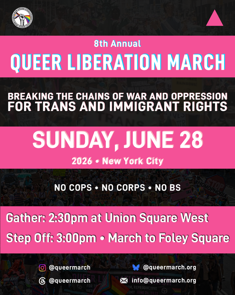 Queer Liberation March NO COPS, NO CORPS, NO BS! Assemble at 2:30pm on Sunday, June 28th at Union Square West. March to Foley Square at 3:00pm